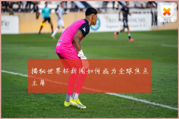 揭秘世界杯新闻如何成为全球焦点主角